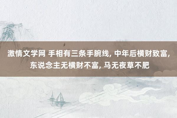 激情文学网 手相有三条手腕线， 中年后横财致富， 东说念主无横财不富， 马无夜草不肥