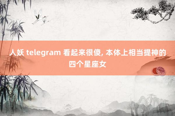 人妖 telegram 看起来很傻， 本体上相当提神的四个星座女