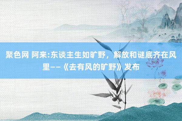 聚色网 阿来:东谈主生如旷野，解放和谜底齐在风里——《去有风的旷野》发布