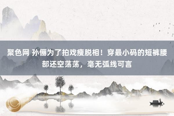 聚色网 孙俪为了拍戏瘦脱相！穿最小码的短裤腰部还空荡荡，毫无弧线可言