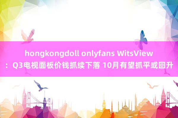 hongkongdoll onlyfans WitsView：Q3电视面板价钱抓续下落 10月有望抓平或回升