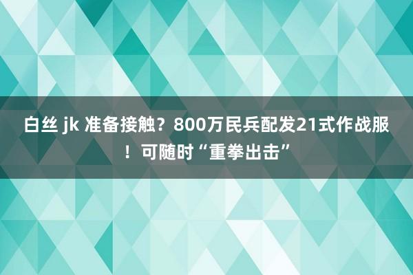 白丝 jk 准备接触？800万民兵配发21式作战服！可随时“重拳出击”