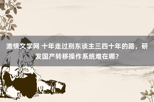 激情文学网 十年走过别东谈主三四十年的路，研发国产转移操作系统难在哪？