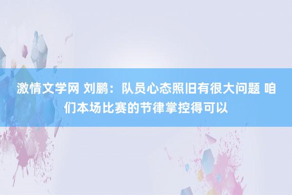 激情文学网 刘鹏：队员心态照旧有很大问题 咱们本场比赛的节律掌控得可以