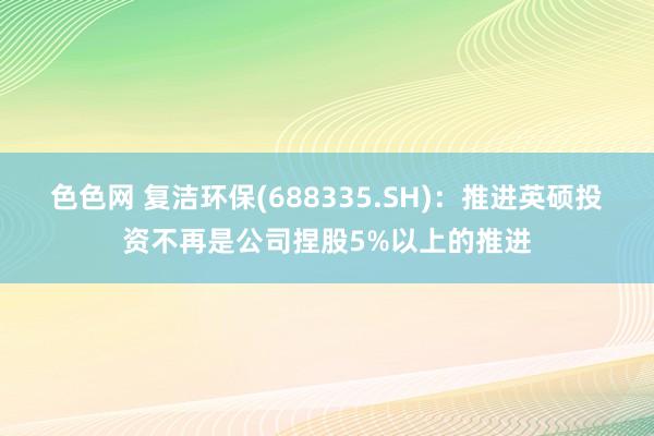 色色网 复洁环保(688335.SH)：推进英硕投资不再是公司捏股5%以上的推进