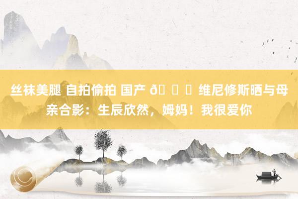 丝袜美腿 自拍偷拍 国产 🎂维尼修斯晒与母亲合影：生辰欣然，姆妈！我很爱你