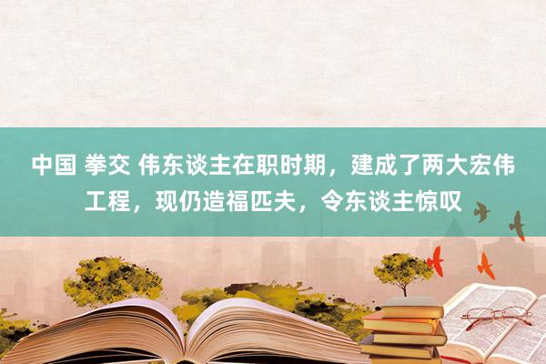 中国 拳交 伟东谈主在职时期，建成了两大宏伟工程，现仍造福匹夫，令东谈主惊叹