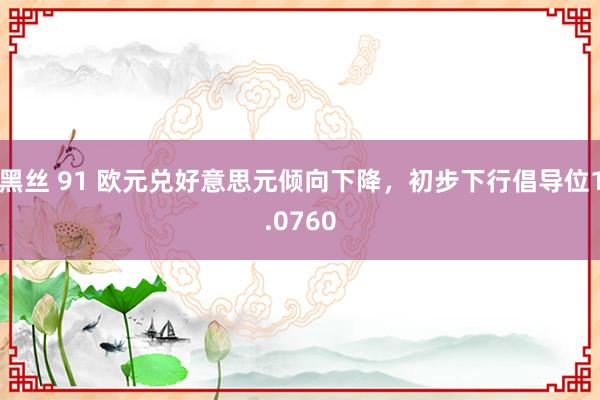 黑丝 91 欧元兑好意思元倾向下降，初步下行倡导位1.0760