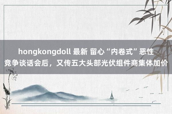 hongkongdoll 最新 留心“内卷式”恶性竞争谈话会后，又传五大头部光伏组件商集体加价