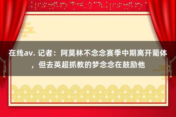 在线av. 记者：阿莫林不念念赛季中期离开葡体，但去英超抓教的梦念念在鼓励他