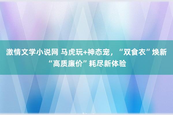 激情文学小说网 马虎玩+神态宠，“双食衣”焕新“高质廉价”耗尽新体验