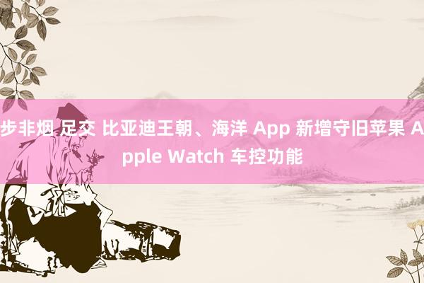 步非烟 足交 比亚迪王朝、海洋 App 新增守旧苹果 Apple Watch 车控功能