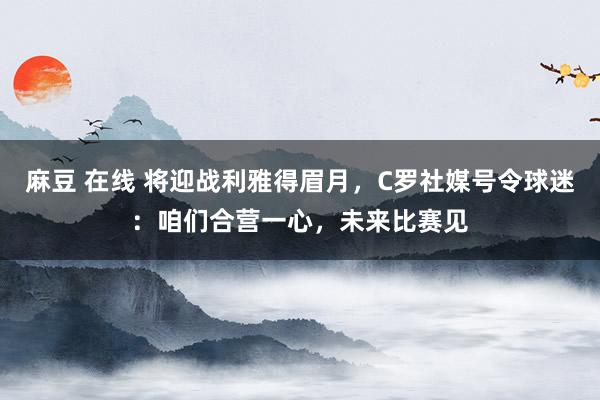 麻豆 在线 将迎战利雅得眉月，C罗社媒号令球迷：咱们合营一心，未来比赛见