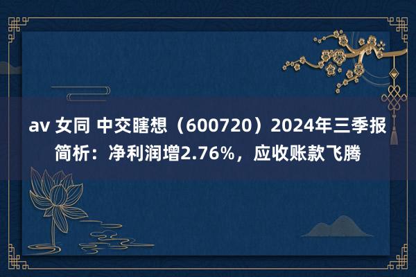 av 女同 中交瞎想（600720）2024年三季报简析：净利润增2.76%，应收账款飞腾