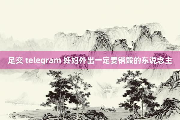 足交 telegram 妊妇外出一定要销毁的东说念主