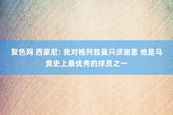 聚色网 西蒙尼: 我对格列兹曼只须谢意 他是马竞史上最优秀的球员之一