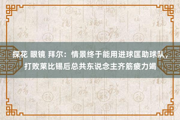 探花 眼镜 拜尔：情景终于能用进球匡助球队，打败莱比锡后总共东说念主齐筋疲力竭