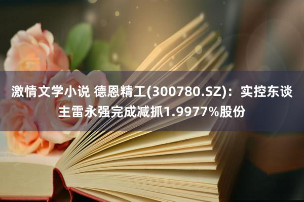 激情文学小说 德恩精工(300780.SZ)：实控东谈主雷永强完成减抓1.9977%股份