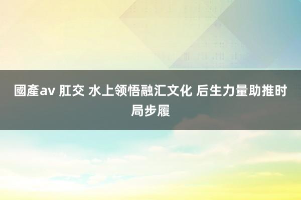 國產av 肛交 水上领悟融汇文化 后生力量助推时局步履