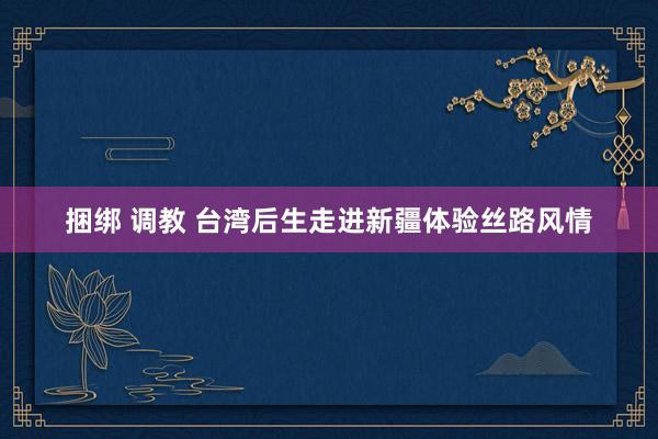 捆绑 调教 台湾后生走进新疆体验丝路风情