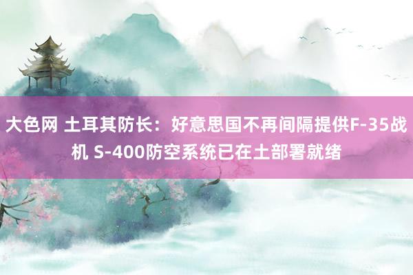 大色网 土耳其防长：好意思国不再间隔提供F-35战机 S-400防空系统已在土部署就绪