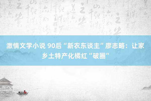 激情文学小说 90后“新农东谈主”廖志略：让家乡土特产化橘红“破圈”