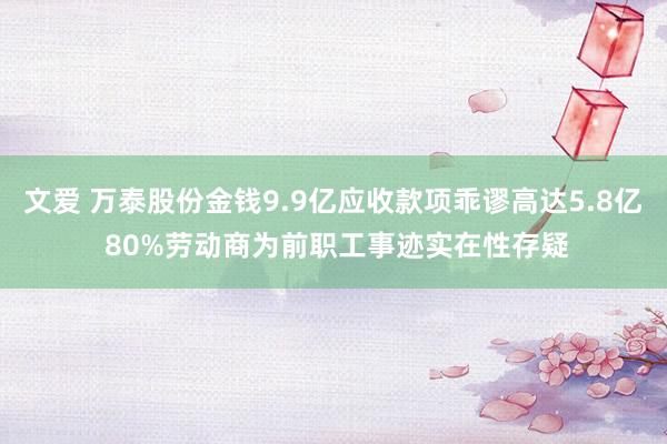 文爱 万泰股份金钱9.9亿应收款项乖谬高达5.8亿 80%劳动商为前职工事迹实在性存疑