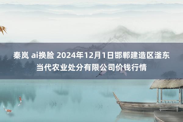 秦岚 ai换脸 2024年12月1日邯郸建造区滏东当代农业处分有限公司价钱行情