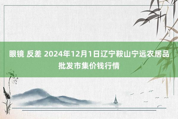 眼镜 反差 2024年12月1日辽宁鞍山宁远农居品批发市集价钱行情