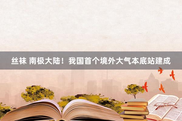 丝袜 南极大陆！我国首个境外大气本底站建成