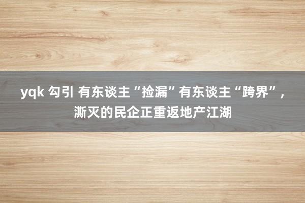 yqk 勾引 有东谈主“捡漏”有东谈主“跨界”，澌灭的民企正重返地产江湖