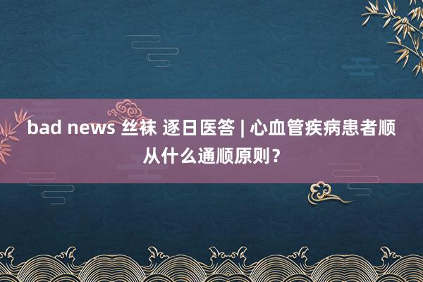 bad news 丝袜 逐日医答 | 心血管疾病患者顺从什么通顺原则？