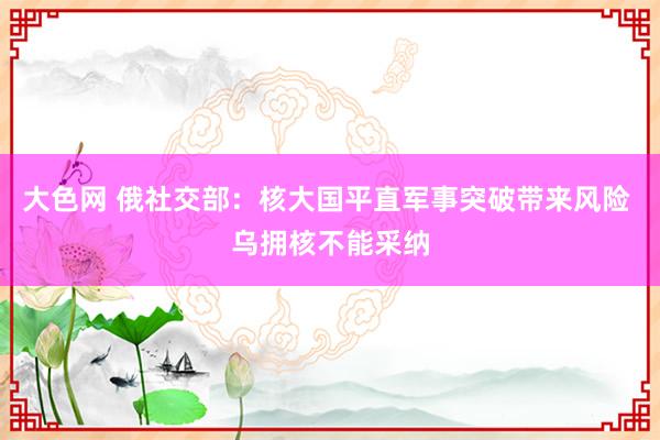 大色网 俄社交部：核大国平直军事突破带来风险 乌拥核不能采纳