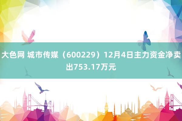 大色网 城市传媒（600229）12月4日主力资金净卖出753.17万元