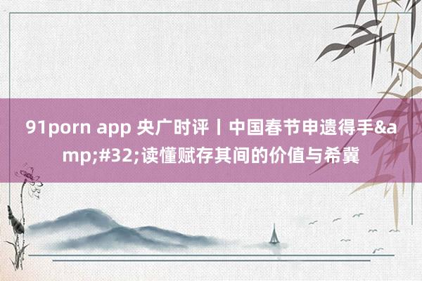 91porn app 央广时评丨中国春节申遗得手&#32;读懂赋存其间的价值与希冀