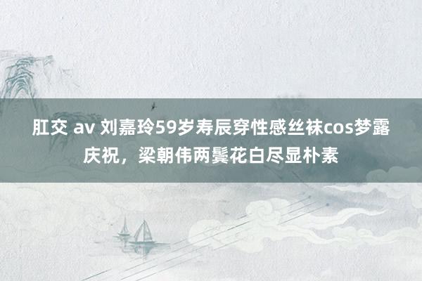 肛交 av 刘嘉玲59岁寿辰穿性感丝袜cos梦露庆祝，梁朝伟两鬓花白尽显朴素