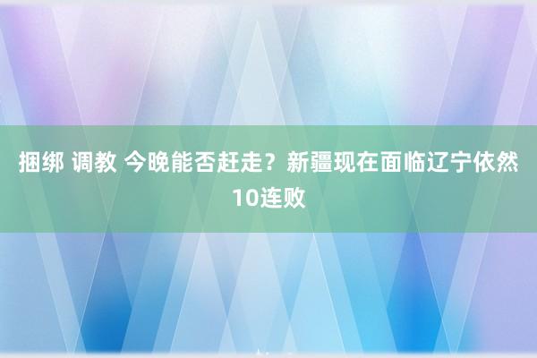 捆绑 调教 今晚能否赶走？新疆现在面临辽宁依然10连败