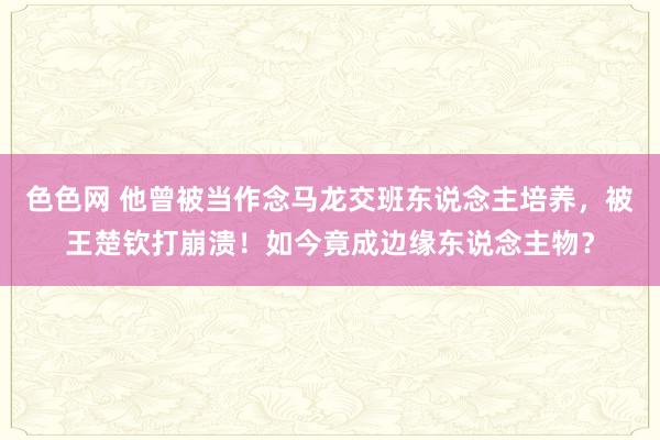 色色网 他曾被当作念马龙交班东说念主培养，被王楚钦打崩溃！如今竟成边缘东说念主物？