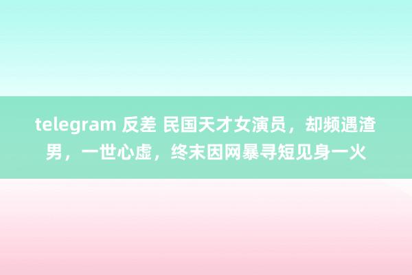 telegram 反差 民国天才女演员，却频遇渣男，一世心虚，终末因网暴寻短见身一火