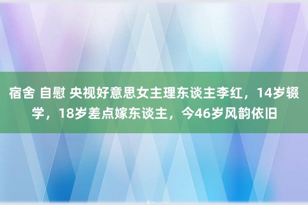 宿舍 自慰 央视好意思女主理东谈主李红，14岁辍学，18岁差点嫁东谈主，今46岁风韵依旧