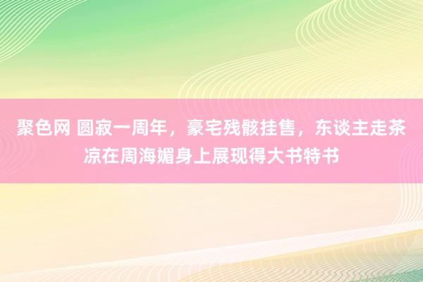 聚色网 圆寂一周年，豪宅残骸挂售，东谈主走茶凉在周海媚身上展现得大书特书