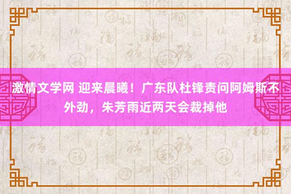 激情文学网 迎来晨曦！广东队杜锋责问阿姆斯不外劲，朱芳雨近两天会裁掉他