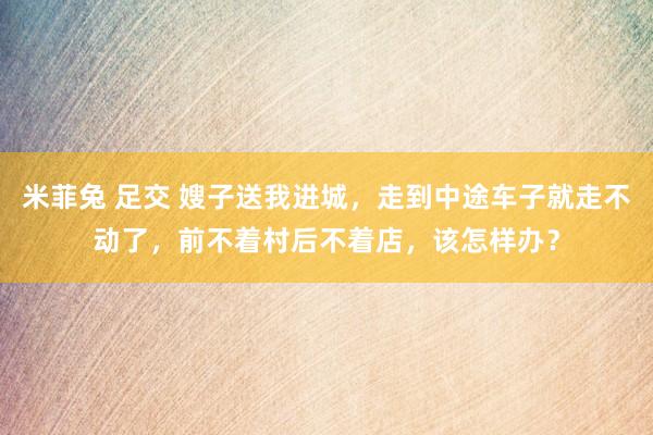 米菲兔 足交 嫂子送我进城，走到中途车子就走不动了，前不着村后不着店，该怎样办？