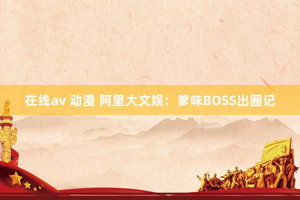 在线av 动漫 阿里大文娱：爹味BOSS出圈记