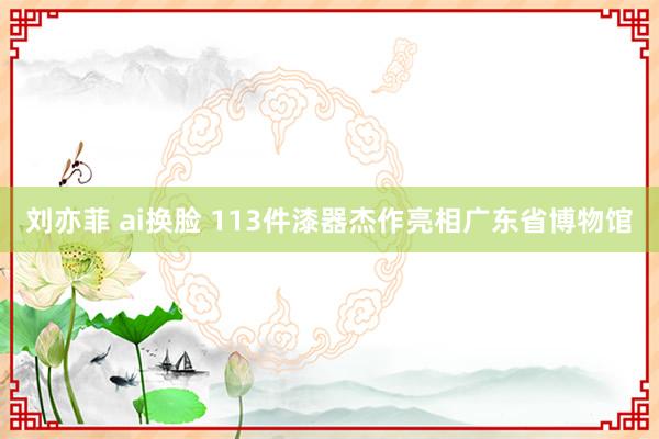 刘亦菲 ai换脸 113件漆器杰作亮相广东省博物馆