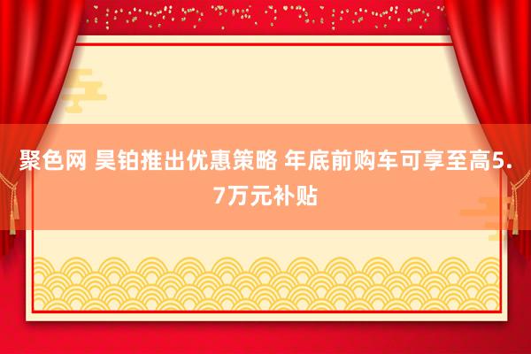 聚色网 昊铂推出优惠策略 年底前购车可享至高5.7万元补贴