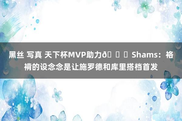 黑丝 写真 天下杯MVP助力😉Shams：袼褙的设念念是让施罗德和库里搭档首发