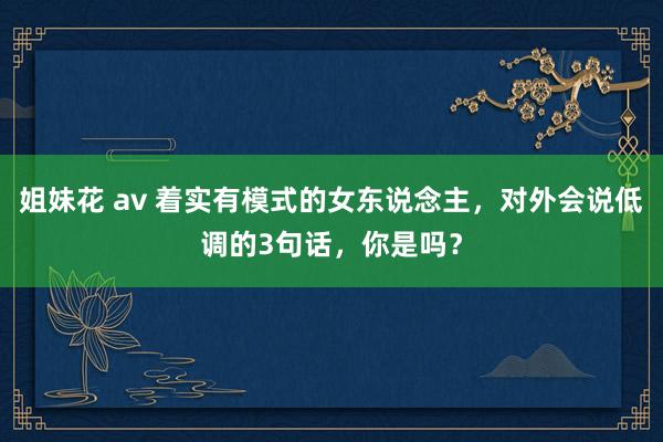 姐妹花 av 着实有模式的女东说念主，对外会说低调的3句话，你是吗？