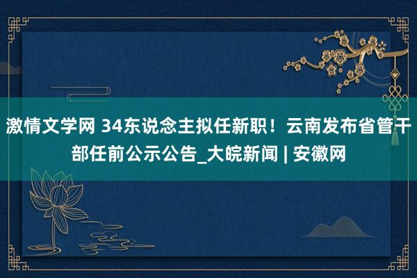 激情文学网 34东说念主拟任新职！云南发布省管干部任前公示公告_大皖新闻 | 安徽网