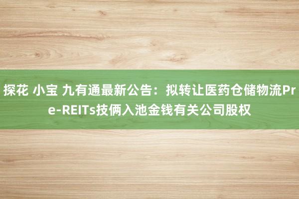 探花 小宝 九有通最新公告：拟转让医药仓储物流Pre-REITs技俩入池金钱有关公司股权